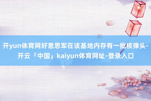 开yun体育网好意思军在该基地内存有一批核弹头-开云「中国」kaiyun体育网址-登录入口