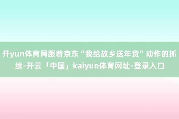 开yun体育网跟着京东“我给故乡送年货”动作的抓续-开云「中国」kaiyun体育网址-登录入口