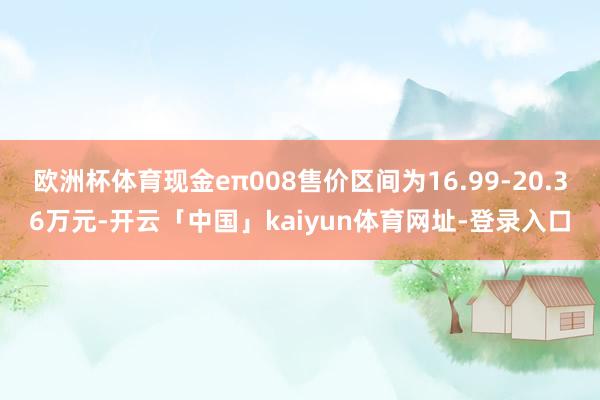 欧洲杯体育现金eπ008售价区间为16.99-20.36万元-开云「中国」kaiyun体育网址-登录入口