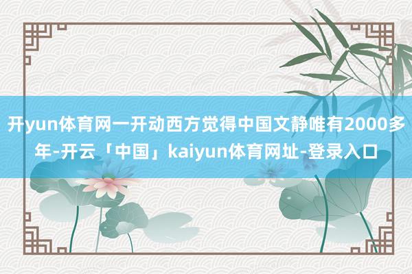 开yun体育网一开动西方觉得中国文静唯有2000多年-开云「中国」kaiyun体育网址-登录入口