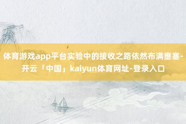 体育游戏app平台实验中的接收之路依然布满壅塞-开云「中国」kaiyun体育网址-登录入口