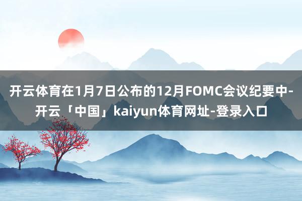 开云体育在1月7日公布的12月FOMC会议纪要中-开云「中国」kaiyun体育网址-登录入口