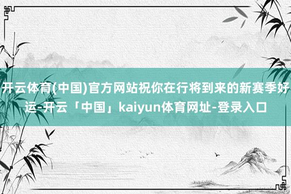 开云体育(中国)官方网站祝你在行将到来的新赛季好运-开云「中国」kaiyun体育网址-登录入口