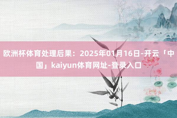 欧洲杯体育处理后果：2025年01月16日-开云「中国」kaiyun体育网址-登录入口