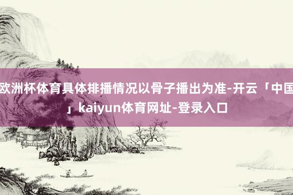 欧洲杯体育具体排播情况以骨子播出为准-开云「中国」kaiyun体育网址-登录入口
