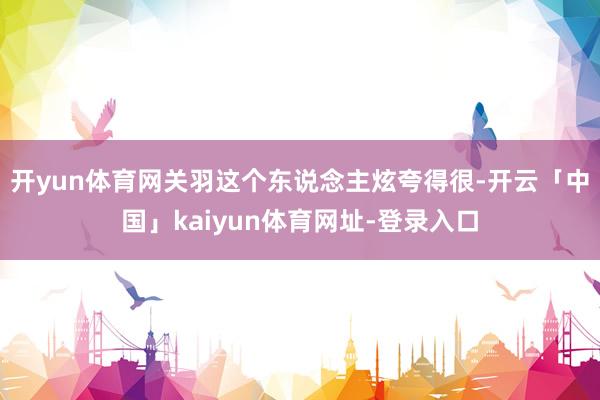 开yun体育网关羽这个东说念主炫夸得很-开云「中国」kaiyun体育网址-登录入口