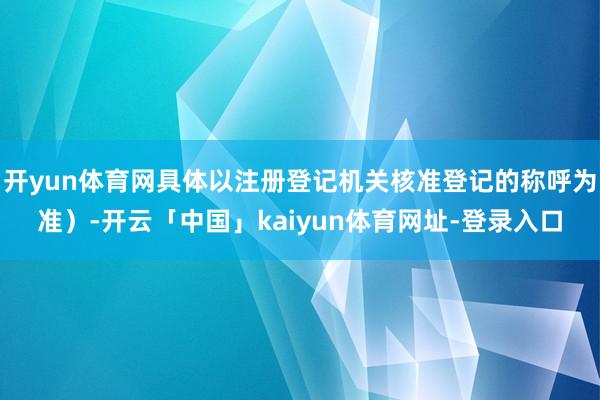 开yun体育网具体以注册登记机关核准登记的称呼为准）-开云「中国」kaiyun体育网址-登录入口