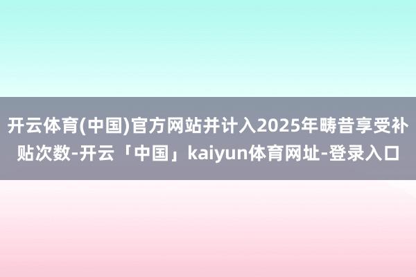 开云体育(中国)官方网站并计入2025年畴昔享受补贴次数-开云「中国」kaiyun体育网址-登录入口