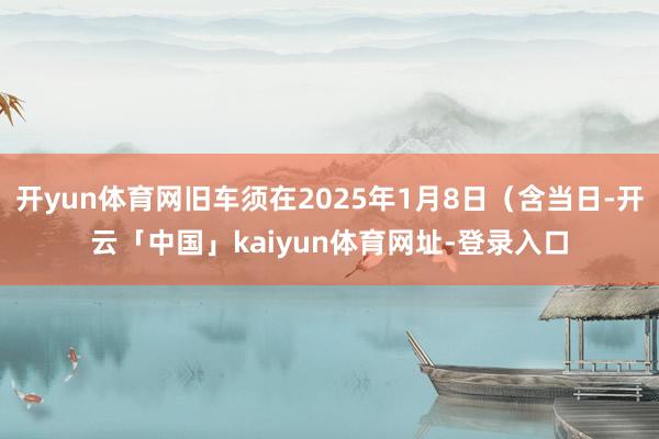 开yun体育网旧车须在2025年1月8日（含当日-开云「中国」kaiyun体育网址-登录入口