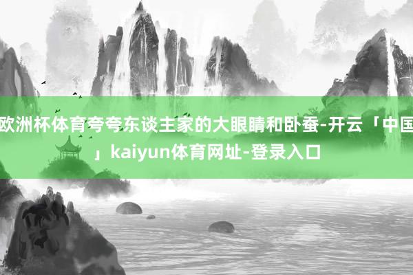 欧洲杯体育夸夸东谈主家的大眼睛和卧蚕-开云「中国」kaiyun体育网址-登录入口