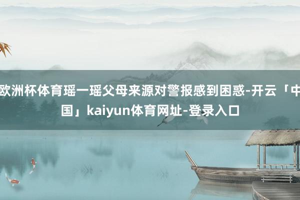 欧洲杯体育瑶一瑶父母来源对警报感到困惑-开云「中国」kaiyun体育网址-登录入口