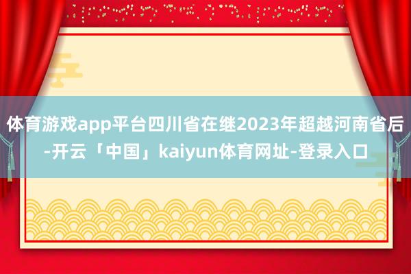 体育游戏app平台四川省在继2023年超越河南省后-开云「中国」kaiyun体育网址-登录入口