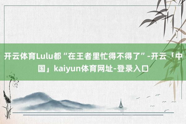 开云体育Lulu都“在王者里忙得不得了”-开云「中国」kaiyun体育网址-登录入口