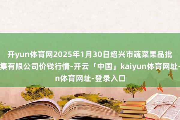 开yun体育网2025年1月30日绍兴市蔬菜果品批发往复市集有限公司价钱行情-开云「中国」kaiyun体育网址-登录入口