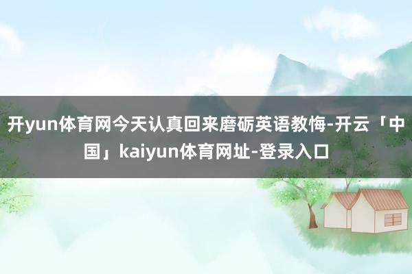 开yun体育网今天认真回来磨砺英语教悔-开云「中国」kaiyun体育网址-登录入口