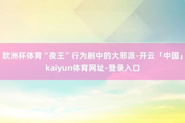 欧洲杯体育“夜王”行为剧中的大邪派-开云「中国」kaiyun体育网址-登录入口