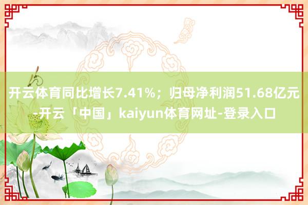 开云体育同比增长7.41%；归母净利润51.68亿元-开云「中国」kaiyun体育网址-登录入口