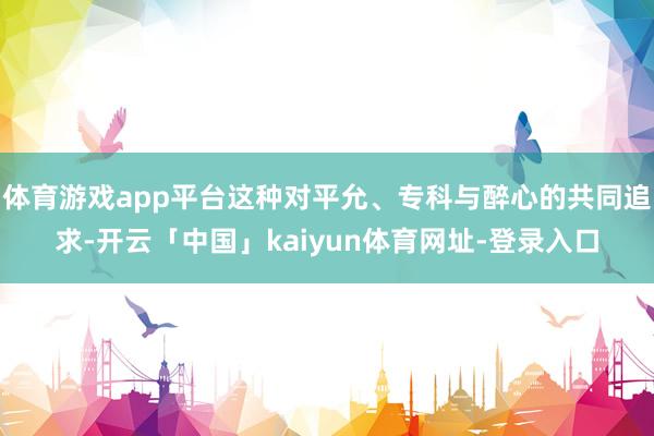 体育游戏app平台这种对平允、专科与醉心的共同追求-开云「中国」kaiyun体育网址-登录入口