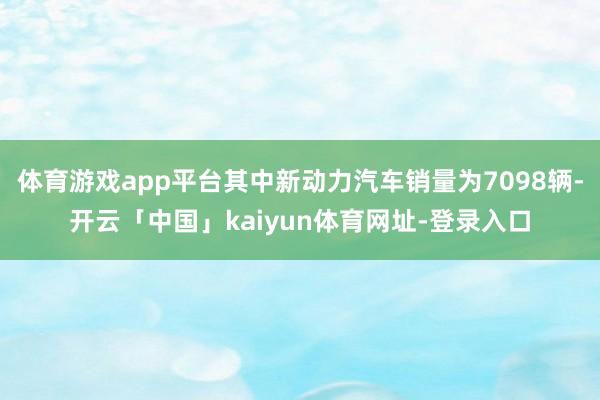 体育游戏app平台其中新动力汽车销量为7098辆-开云「中国」kaiyun体育网址-登录入口