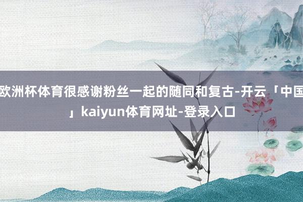 欧洲杯体育很感谢粉丝一起的随同和复古-开云「中国」kaiyun体育网址-登录入口