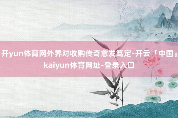 开yun体育网外界对收购传奇愈发笃定-开云「中国」kaiyun体育网址-登录入口