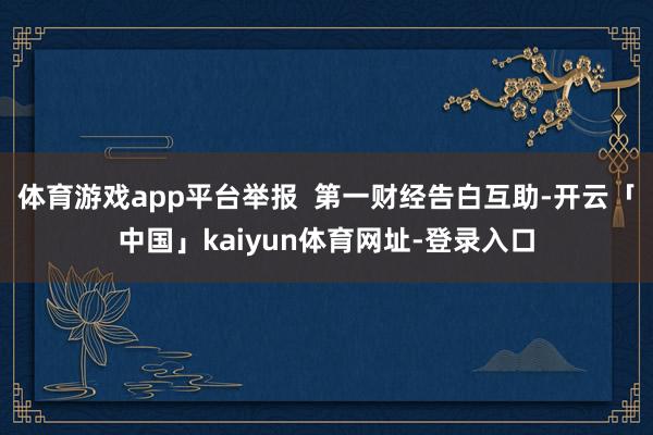 体育游戏app平台举报 第一财经告白互助-开云「中国」kaiyun体育网址-登录入口