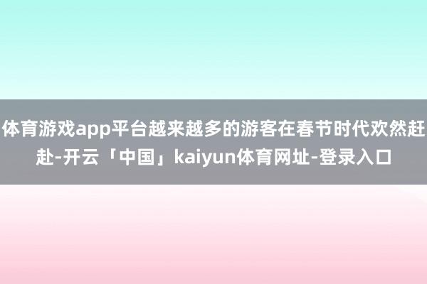 体育游戏app平台越来越多的游客在春节时代欢然赶赴-开云「中国」kaiyun体育网址-登录入口