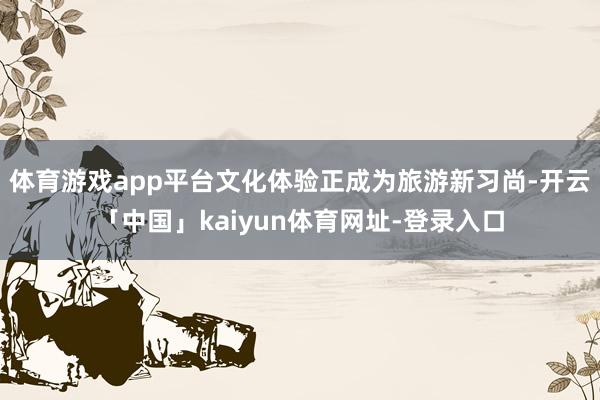体育游戏app平台文化体验正成为旅游新习尚-开云「中国」kaiyun体育网址-登录入口
