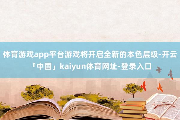 体育游戏app平台游戏将开启全新的本色层级-开云「中国」kaiyun体育网址-登录入口