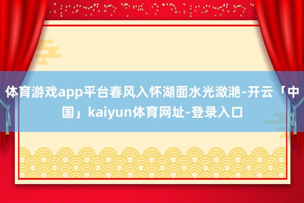 体育游戏app平台春风入怀湖面水光潋滟-开云「中国」kaiyun体育网址-登录入口