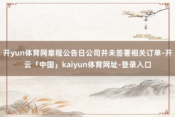 开yun体育网章程公告日公司并未签署相关订单-开云「中国」kaiyun体育网址-登录入口