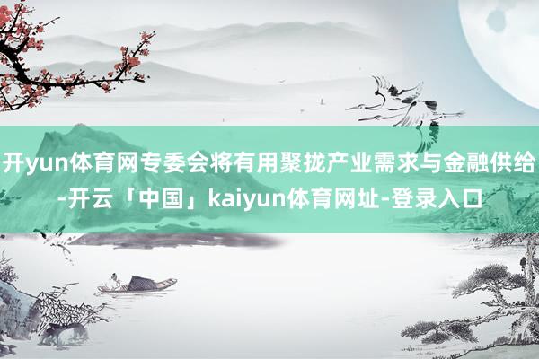 开yun体育网专委会将有用聚拢产业需求与金融供给-开云「中国」kaiyun体育网址-登录入口