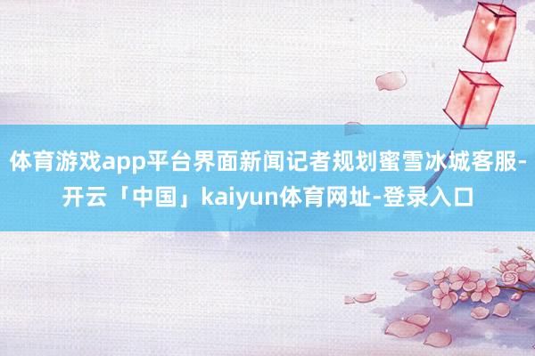 体育游戏app平台界面新闻记者规划蜜雪冰城客服-开云「中国」kaiyun体育网址-登录入口