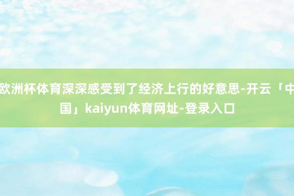 欧洲杯体育深深感受到了经济上行的好意思-开云「中国」kaiyun体育网址-登录入口