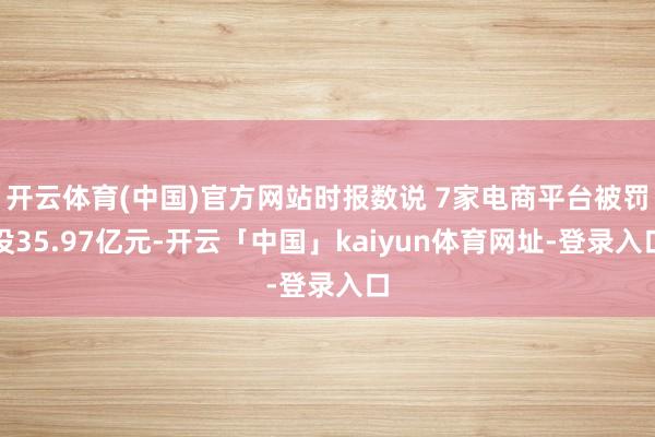 开云体育(中国)官方网站时报数说 7家电商平台被罚没35.97亿元-开云「中国」kaiyun体育网址-登录入口