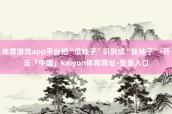 体育游戏app平台把“瓜娃子”识别成“挂袜子”-开云「中国」kaiyun体育网址-登录入口