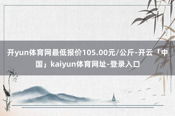 开yun体育网最低报价105.00元/公斤-开云「中国」kaiyun体育网址-登录入口