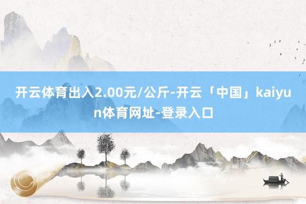 开云体育出入2.00元/公斤-开云「中国」kaiyun体育网址-登录入口