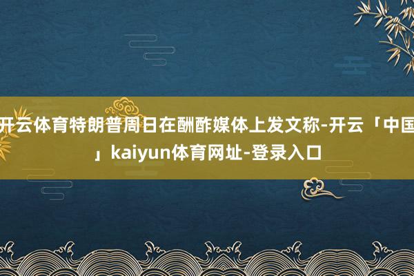 开云体育特朗普周日在酬酢媒体上发文称-开云「中国」kaiyun体育网址-登录入口
