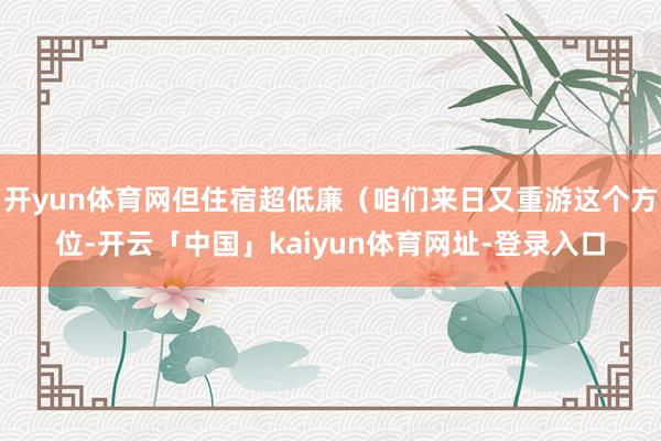 开yun体育网但住宿超低廉（咱们来日又重游这个方位-开云「中国」kaiyun体育网址-登录入口