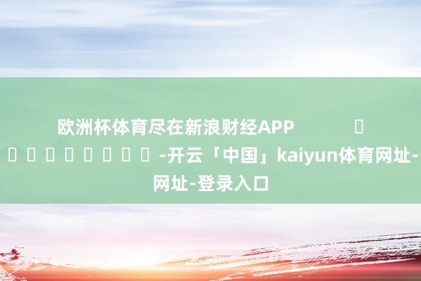 欧洲杯体育尽在新浪财经APP            													-开云「中国」kaiyun体育网址-登录入口