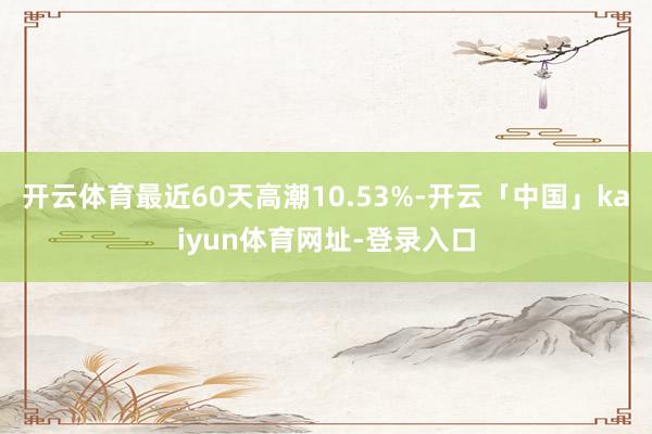 开云体育最近60天高潮10.53%-开云「中国」kaiyun体育网址-登录入口
