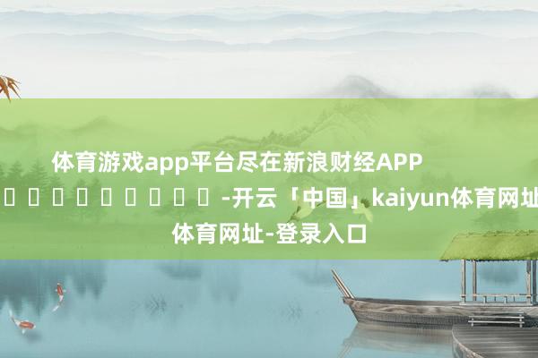 体育游戏app平台尽在新浪财经APP            													-开云「中国」kaiyun体育网址-登录入口