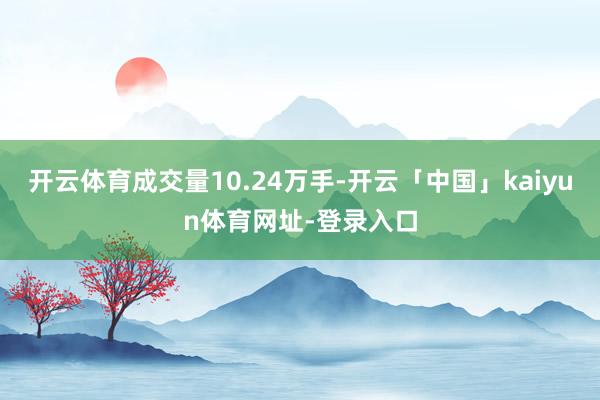 开云体育成交量10.24万手-开云「中国」kaiyun体育网址-登录入口