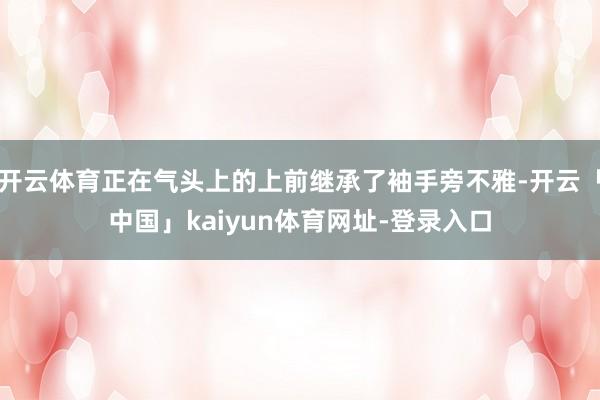 开云体育正在气头上的上前继承了袖手旁不雅-开云「中国」kaiyun体育网址-登录入口