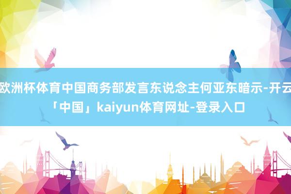 欧洲杯体育中国商务部发言东说念主何亚东暗示-开云「中国」kaiyun体育网址-登录入口