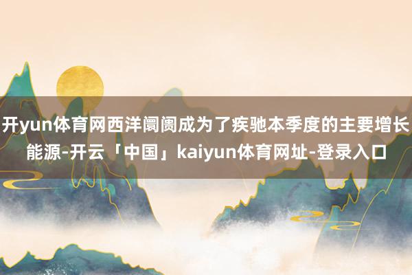 开yun体育网西洋阛阓成为了疾驰本季度的主要增长能源-开云「中国」kaiyun体育网址-登录入口