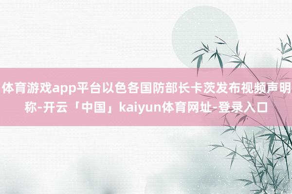 体育游戏app平台以色各国防部长卡茨发布视频声明称-开云「中国」kaiyun体育网址-登录入口