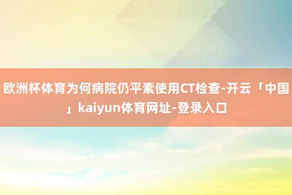 欧洲杯体育为何病院仍平素使用CT检查-开云「中国」kaiyun体育网址-登录入口