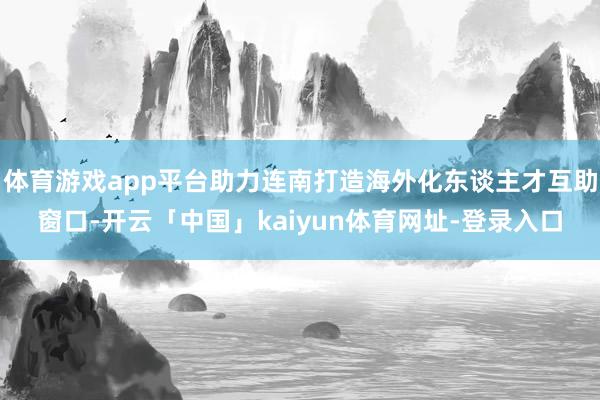 体育游戏app平台助力连南打造海外化东谈主才互助窗口-开云「中国」kaiyun体育网址-登录入口
